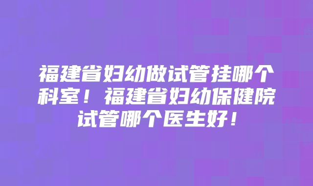 福建省妇幼做试管挂哪个科室！福建省妇幼保健院试管哪个医生好！