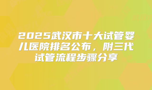 2025武汉市十大试管婴儿医院排名公布，附三代试管流程步骤分享