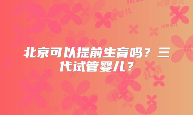 北京可以提前生育吗？三代试管婴儿？