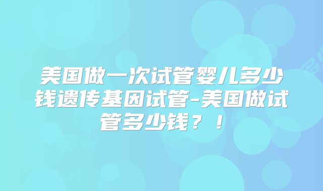 美国做一次试管婴儿多少钱遗传基因试管-美国做试管多少钱?!