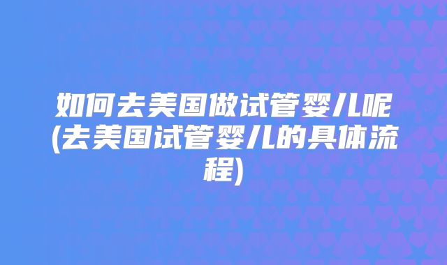 如何去美国做试管婴儿呢(去美国试管婴儿的具体流程)