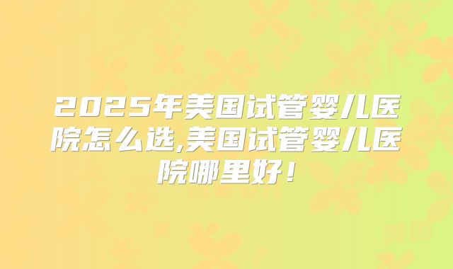 2025年美国试管婴儿医院怎么选,美国试管婴儿医院哪里好！