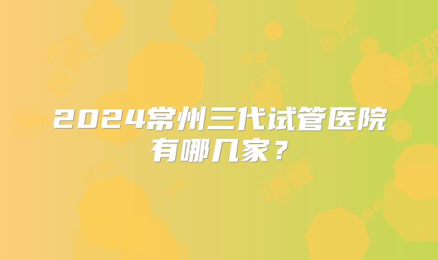 2024常州三代试管医院有哪几家？