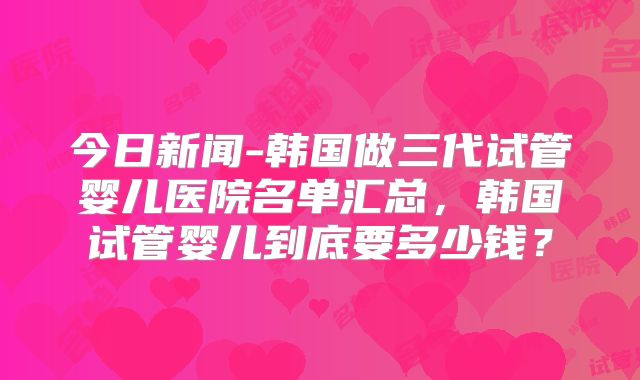 今日新闻-韩国做三代试管婴儿医院名单汇总，韩国试管婴儿到底要多少钱？