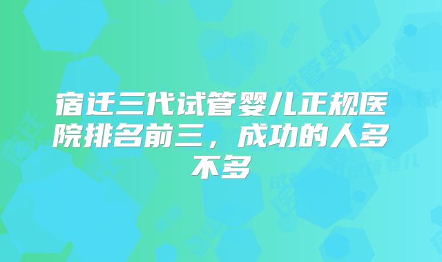 宿迁三代试管婴儿正规医院排名前三,成功的人多不多