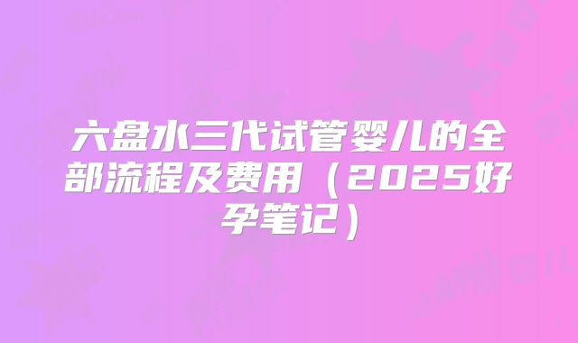 六盘水三代试管婴儿的全部流程及费用（2025好孕笔记）