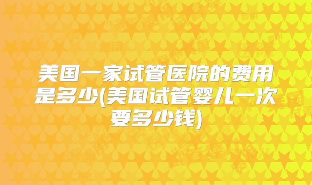 美国一家试管医院的费用是多少(美国试管婴儿一次要多少钱)
