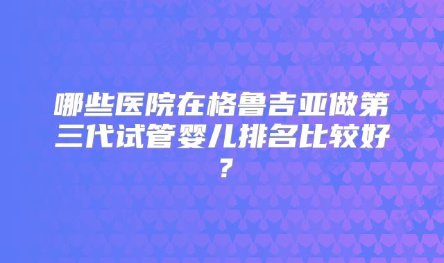 哪些医院在格鲁吉亚做第三代试管婴儿排名比较好?