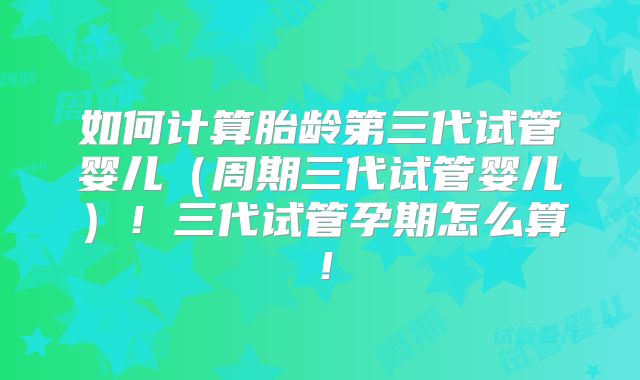 如何计算胎龄第三代试管婴儿（周期三代试管婴儿）！三代试管孕期怎么算！