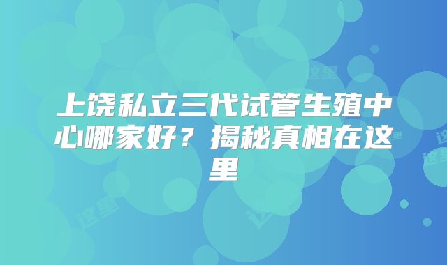 上饶私立三代试管生殖中心哪家好？揭秘真相在这里