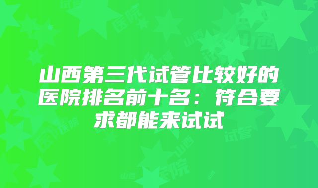 山西第三代试管比较好的医院排名前十名：符合要求都能来试试