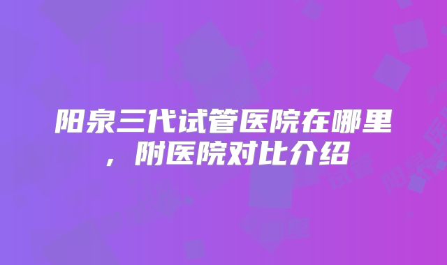 阳泉三代试管医院在哪里，附医院对比介绍