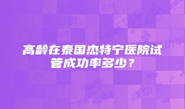 高龄在泰国杰特宁医院试管成功率多少？