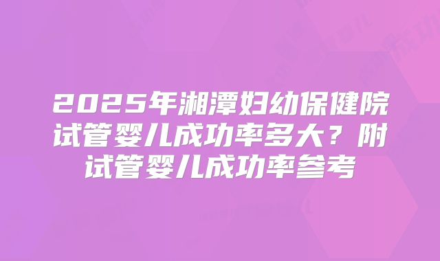 2025年湘潭妇幼保健院试管婴儿成功率多大？附试管婴儿成功率参考