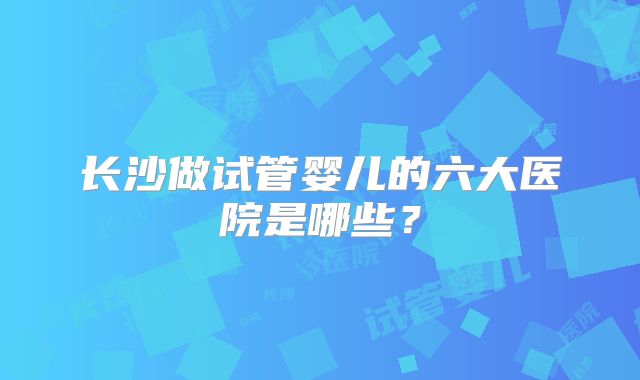 长沙做试管婴儿的六大医院是哪些？