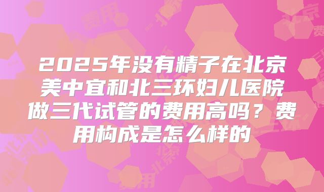 2025年没有精子在北京美中宜和北三环妇儿医院做三代试管的费用高吗?费用构成是怎么样的