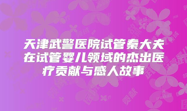 天津武警医院试管秦大夫在试管婴儿领域的杰出医疗贡献与感人故事