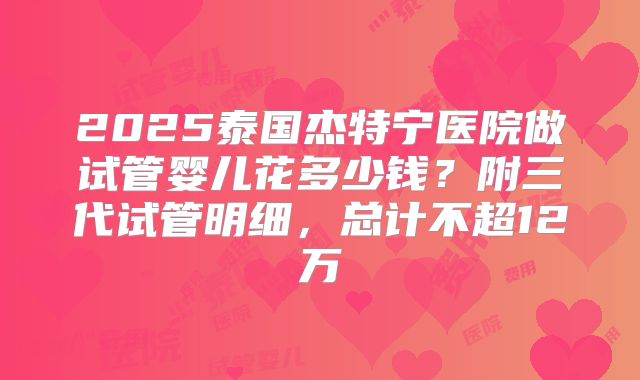 2025泰国杰特宁医院做试管婴儿花多少钱?附三代试管明细,总计不超12万