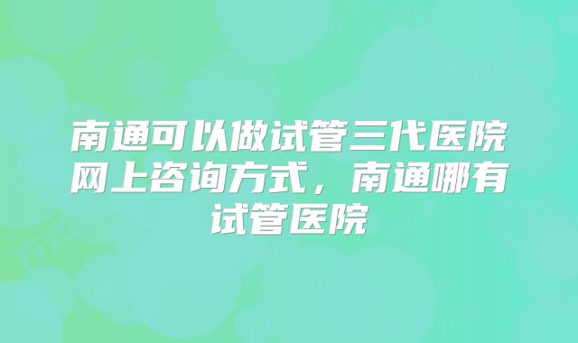 南通可以做试管三代医院网上咨询方式，南通哪有试管医院