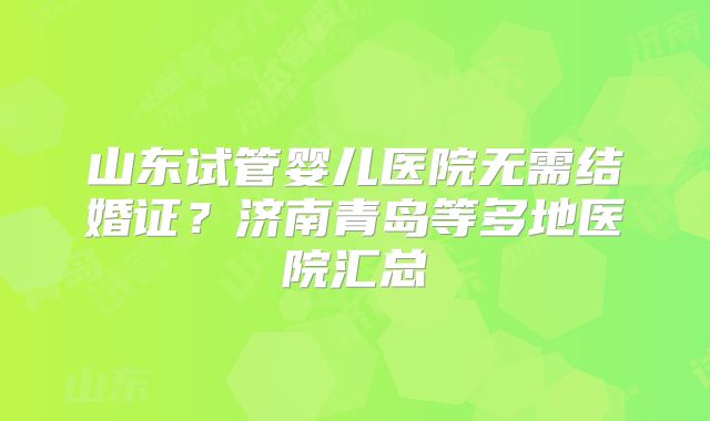 山东试管婴儿医院无需结婚证？济南青岛等多地医院汇总