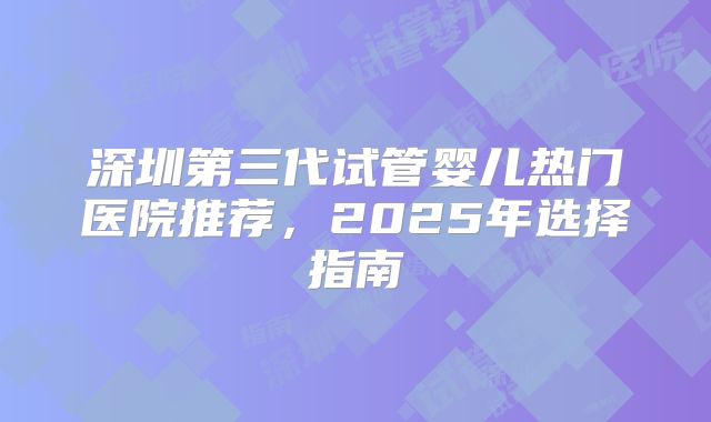 深圳第三代试管婴儿热门医院推荐，2025年选择指南