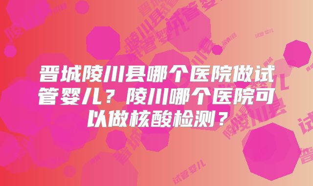 晋城陵川县哪个医院做试管婴儿？陵川哪个医院可以做核酸检测？