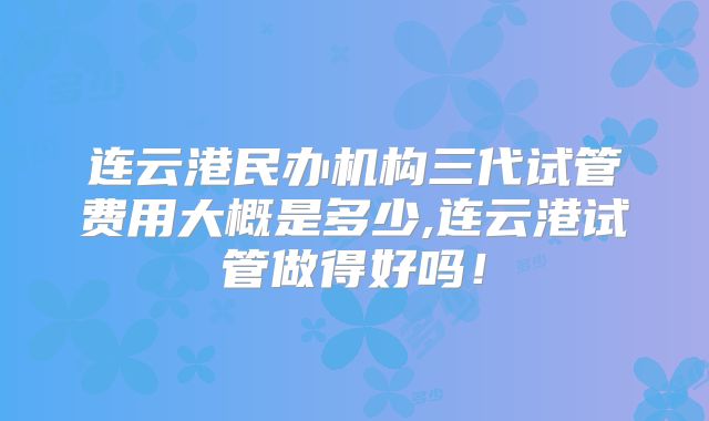 连云港民办机构三代试管费用大概是多少,连云港试管做得好吗!