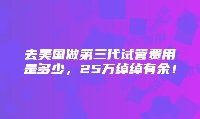 去美国做第三代试管费用是多少，25万绰绰有余！