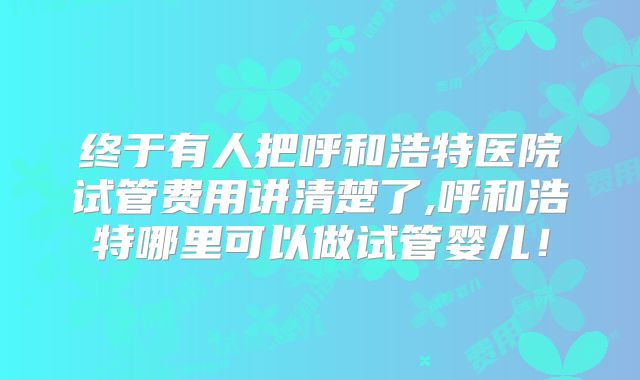 终于有人把呼和浩特医院试管费用讲清楚了,呼和浩特哪里可以做试管婴儿！