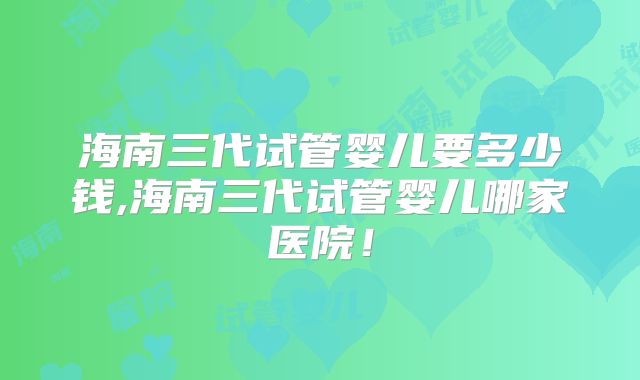 海南三代试管婴儿要多少钱,海南三代试管婴儿哪家医院！