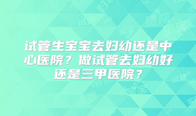 试管生宝宝去妇幼还是中心医院？做试管去妇幼好还是三甲医院？