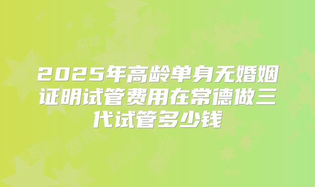 2025年高龄单身无婚姻证明试管费用在常德做三代试管多少钱