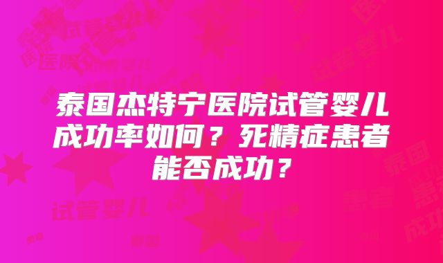 泰国杰特宁医院试管婴儿成功率如何？死精症患者能否成功？