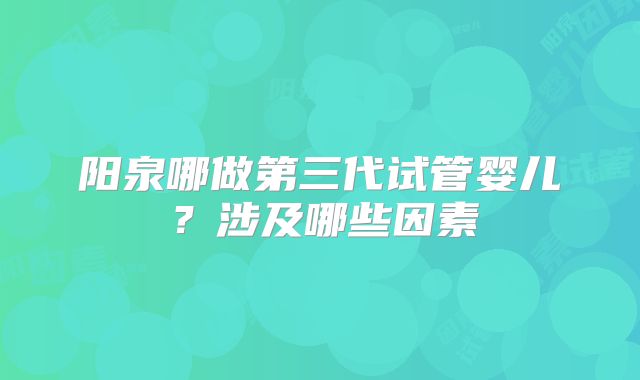 阳泉哪做第三代试管婴儿？涉及哪些因素