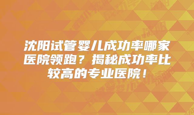 沈阳试管婴儿成功率哪家医院领跑？揭秘成功率比较高的专业医院！
