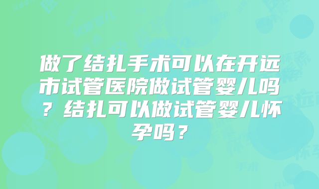做了结扎手术可以在开远市试管医院做试管婴儿吗？结扎可以做试管婴儿怀孕吗？