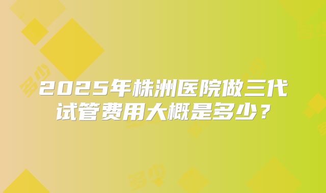 2025年株洲医院做三代试管费用大概是多少?