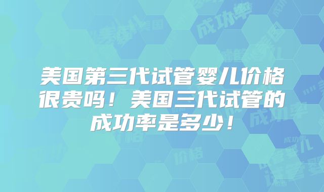 美国第三代试管婴儿价格很贵吗！美国三代试管的成功率是多少！