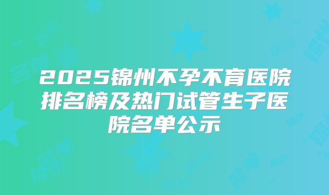 2025锦州不孕不育医院排名榜及热门试管生子医院名单公示