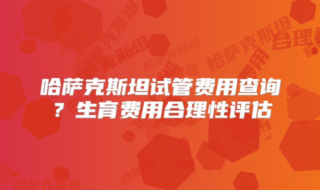 哈萨克斯坦试管费用查询？生育费用合理性评估