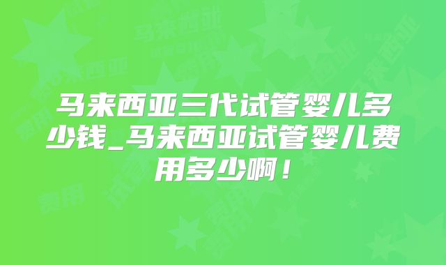 马来西亚三代试管婴儿多少钱_马来西亚试管婴儿费用多少啊！
