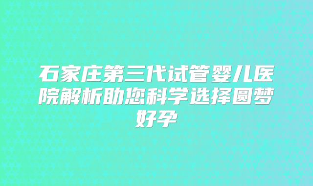 石家庄第三代试管婴儿医院解析助您科学选择圆梦好孕