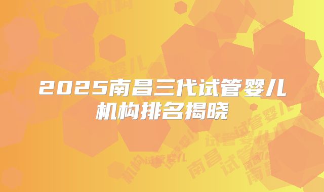 2025南昌三代试管婴儿机构排名揭晓