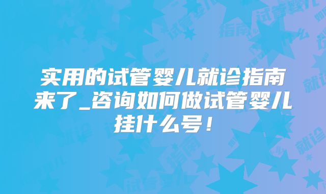 实用的试管婴儿就诊指南来了_咨询如何做试管婴儿挂什么号！