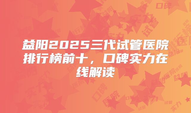 益阳2025三代试管医院排行榜前十，口碑实力在线解读