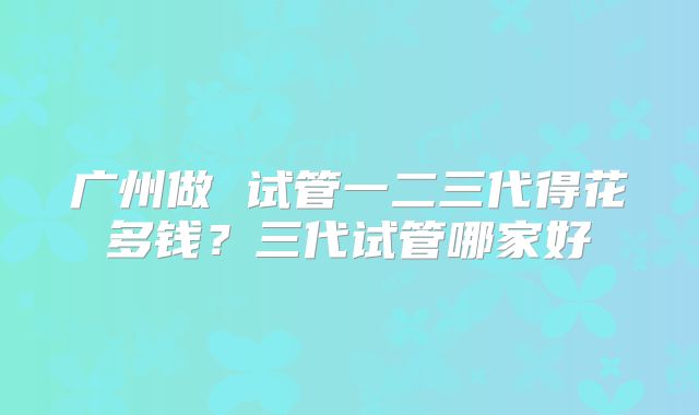 广州做 试管一二三代得花多钱？三代试管哪家好