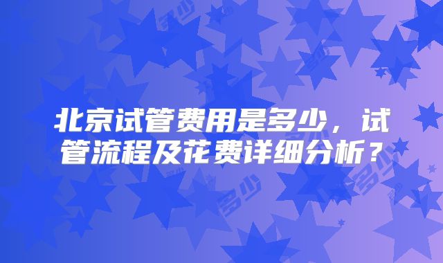 北京试管费用是多少，试管流程及花费详细分析？