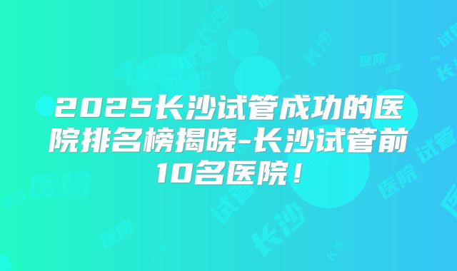 2025长沙试管成功的医院排名榜揭晓-长沙试管前10名医院！