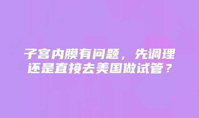 子宫内膜有问题,先调理还是直接去美国做试管?