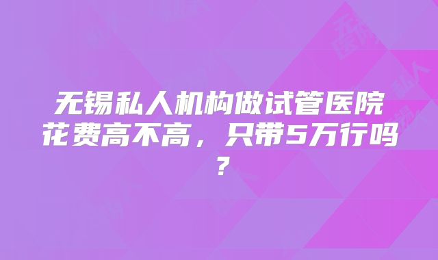 无锡私人机构做试管医院花费高不高,只带5万行吗?